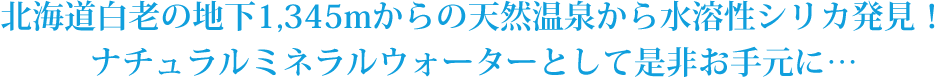 北海道白老の地下1,345mからの天然温泉から水溶性シリカ発見！ナチュラルミネラルウォーターとして是非お手元に…